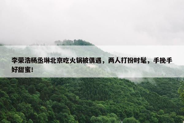 李荣浩杨丞琳北京吃火锅被偶遇，两人打扮时髦，手挽手好甜蜜！