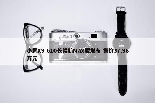 小鹏X9 610长续航Max版发布 售价37.98万元