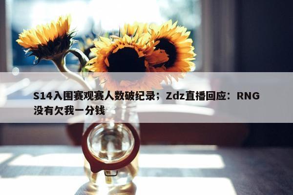 S14入围赛观赛人数破纪录；Zdz直播回应：RNG没有欠我一分钱