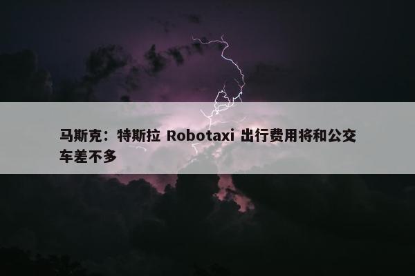 马斯克：特斯拉 Robotaxi 出行费用将和公交车差不多