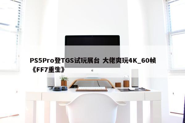 PS5Pro登TGS试玩展台 大佬爽玩4K_60帧《FF7重生》