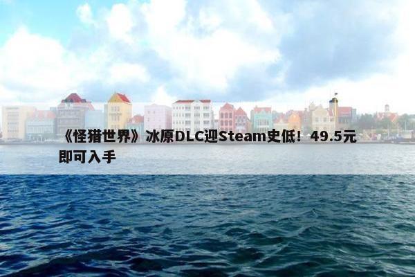 《怪猎世界》冰原DLC迎Steam史低！49.5元即可入手