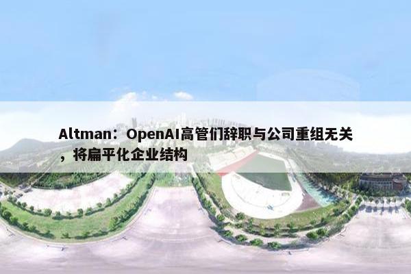 Altman：OpenAI高管们辞职与公司重组无关，将扁平化企业结构