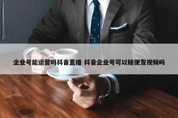 企业号能运营吗抖音直播 抖音企业号可以随便发视频吗