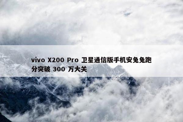 vivo X200 Pro 卫星通信版手机安兔兔跑分突破 300 万大关