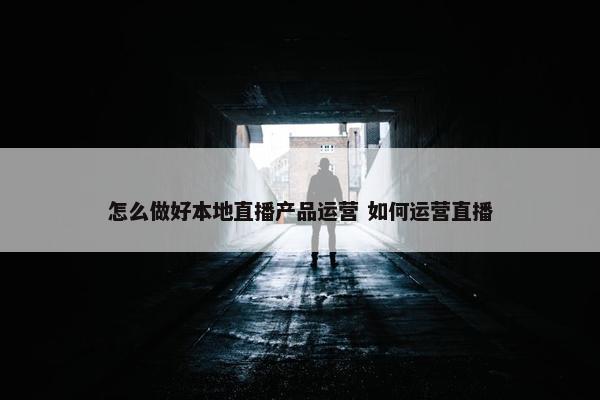 怎么做好本地直播产品运营 如何运营直播