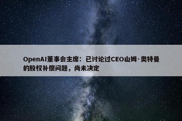 OpenAI董事会主席：已讨论过CEO山姆·奥特曼的股权补偿问题，尚未决定