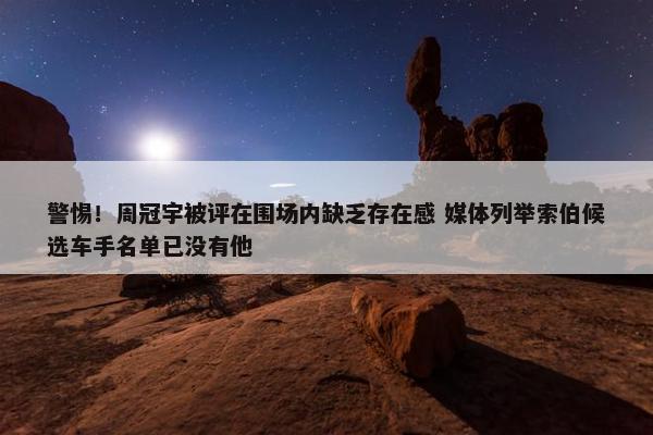 警惕！周冠宇被评在围场内缺乏存在感 媒体列举索伯候选车手名单已没有他