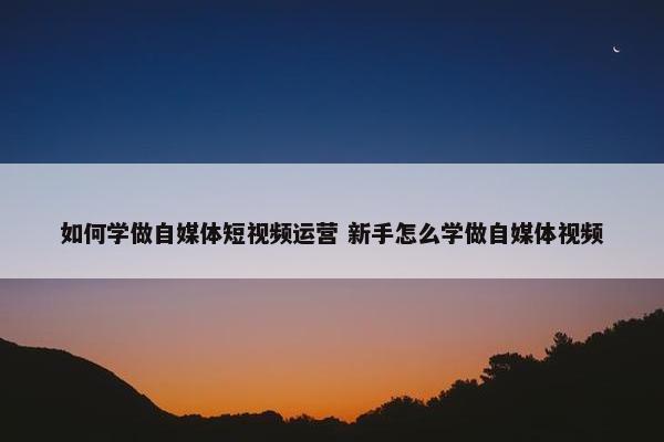 如何学做自媒体短视频运营 新手怎么学做自媒体视频