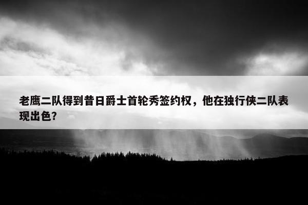 老鹰二队得到昔日爵士首轮秀签约权，他在独行侠二队表现出色？