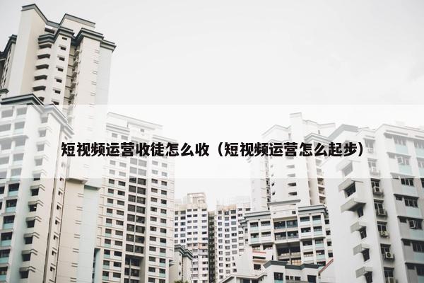 短视频运营收徒怎么收（短视频运营怎么起步）