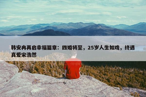 韩安冉再启幸福篇章：四婚将至，25岁人生如戏，终遇真爱宋浩然