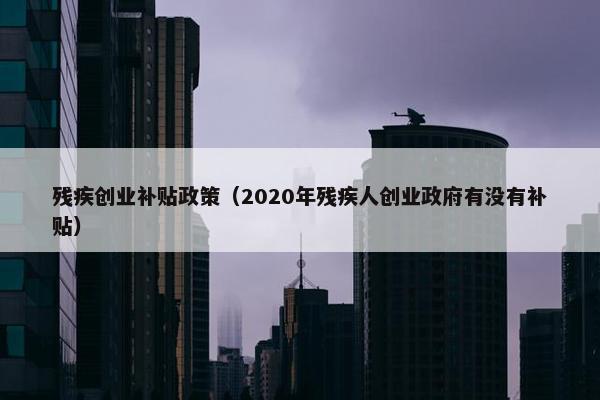 残疾创业补贴政策（2020年残疾人创业政府有没有补贴）