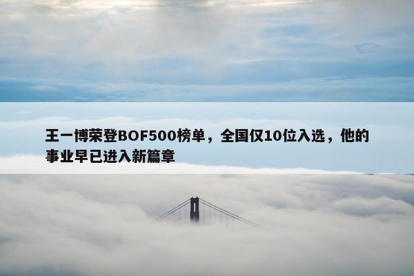 王一博荣登BOF500榜单，全国仅10位入选，他的事业早已进入新篇章