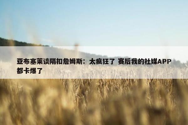 亚布塞莱谈隔扣詹姆斯：太疯狂了 赛后我的社媒APP都卡爆了