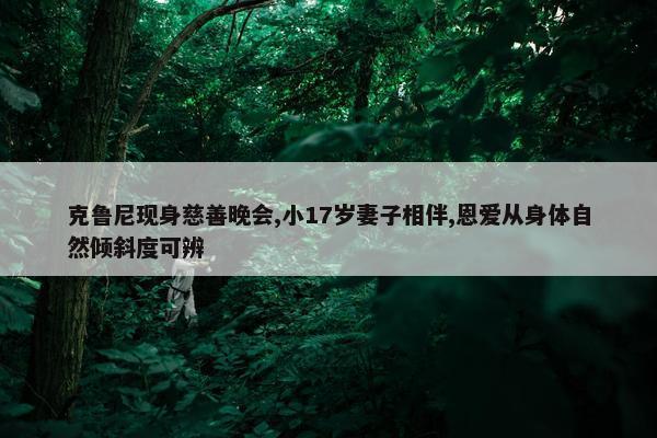 克鲁尼现身慈善晚会,小17岁妻子相伴,恩爱从身体自然倾斜度可辨