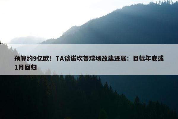 预算约9亿欧！TA谈诺坎普球场改建进展：目标年底或1月回归