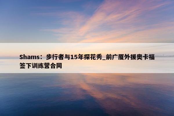 Shams：步行者与15年探花秀_前广厦外援奥卡福签下训练营合同