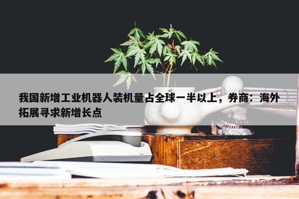 我国新增工业机器人装机量占全球一半以上，券商：海外拓展寻求新增长点