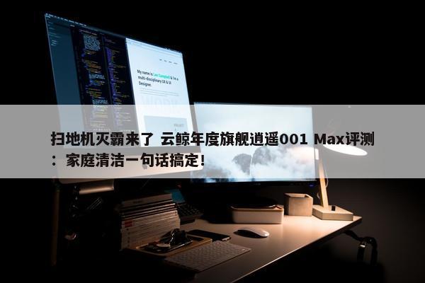 扫地机灭霸来了 云鲸年度旗舰逍遥001 Max评测：家庭清洁一句话搞定！