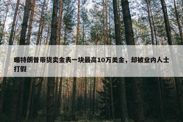 曝特朗普带货卖金表一块最高10万美金，却被业内人士打假