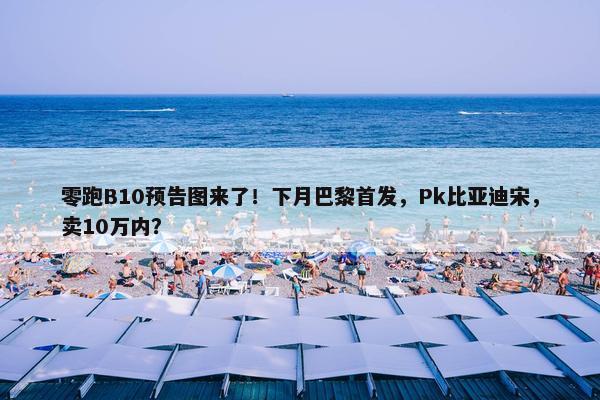 零跑B10预告图来了！下月巴黎首发，Pk比亚迪宋，卖10万内？