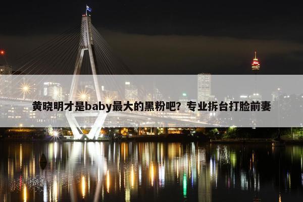 黄晓明才是baby最大的黑粉吧？专业拆台打脸前妻