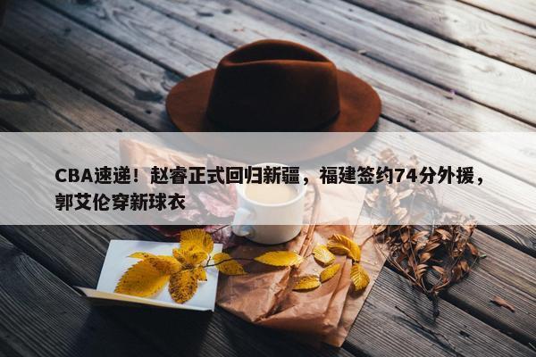 CBA速递！赵睿正式回归新疆，福建签约74分外援，郭艾伦穿新球衣