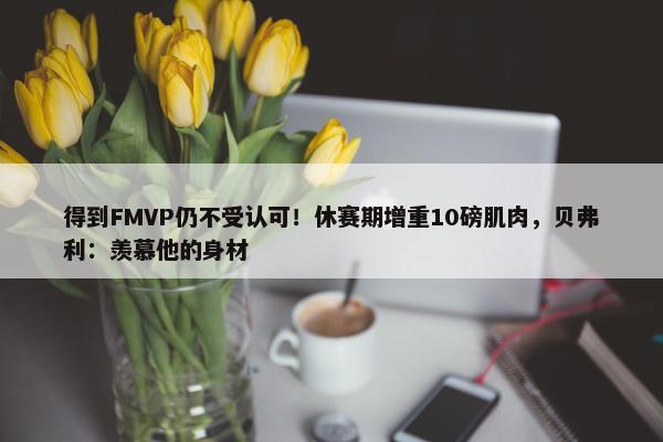 得到FMVP仍不受认可！休赛期增重10磅肌肉，贝弗利：羡慕他的身材