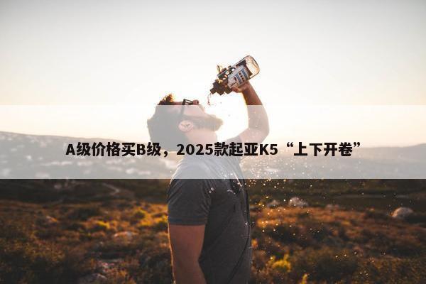 A级价格买B级，2025款起亚K5“上下开卷”