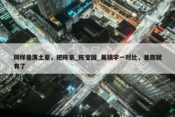 同样是演土豪，把陈豪_陈宝国_吴镇宇一对比，差距就有了