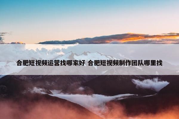 合肥短视频运营找哪家好 合肥短视频制作团队哪里找