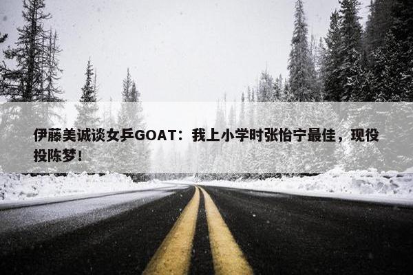 伊藤美诚谈女乒GOAT：我上小学时张怡宁最佳，现役投陈梦！