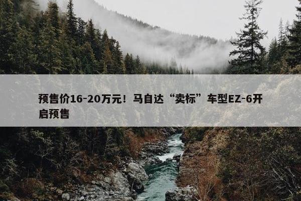 预售价16-20万元！马自达“卖标”车型EZ-6开启预售