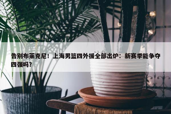 告别布莱克尼！上海男篮四外援全部出炉：新赛季能争夺四强吗？