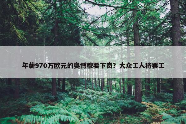 年薪970万欧元的奥博穆要下岗？大众工人将罢工