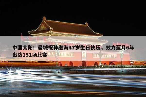 中国太阳！曼城祝孙继海47岁生日快乐，效力蓝月6年出战151场比赛