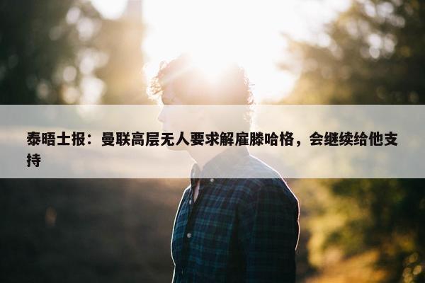 泰晤士报：曼联高层无人要求解雇滕哈格，会继续给他支持