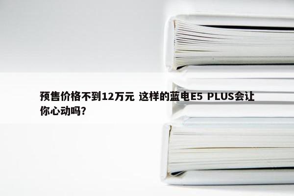 预售价格不到12万元 这样的蓝电E5 PLUS会让你心动吗？