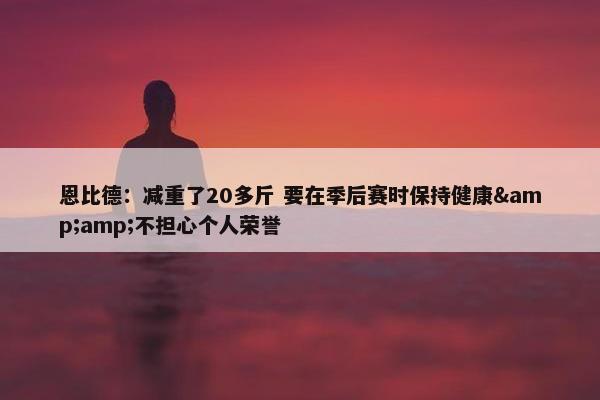 恩比德：减重了20多斤 要在季后赛时保持健康&amp;不担心个人荣誉