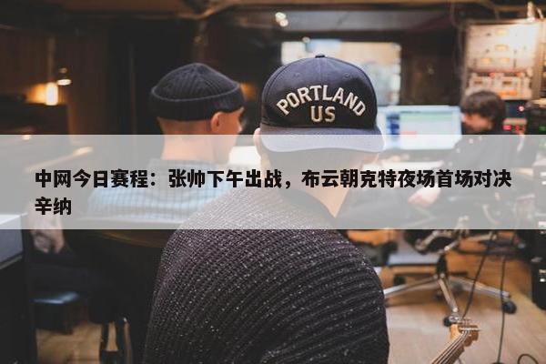 中网今日赛程：张帅下午出战，布云朝克特夜场首场对决辛纳