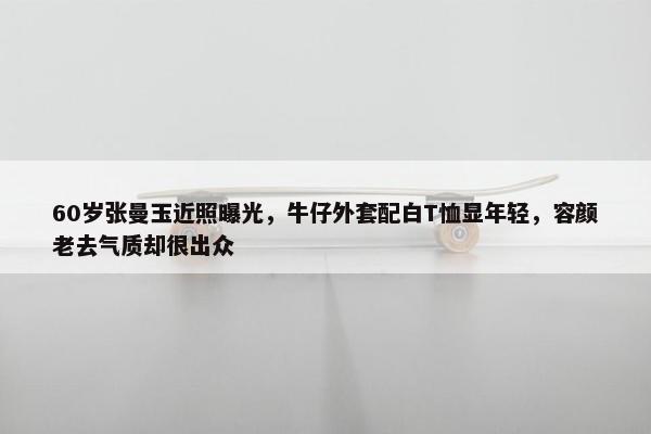 60岁张曼玉近照曝光，牛仔外套配白T恤显年轻，容颜老去气质却很出众