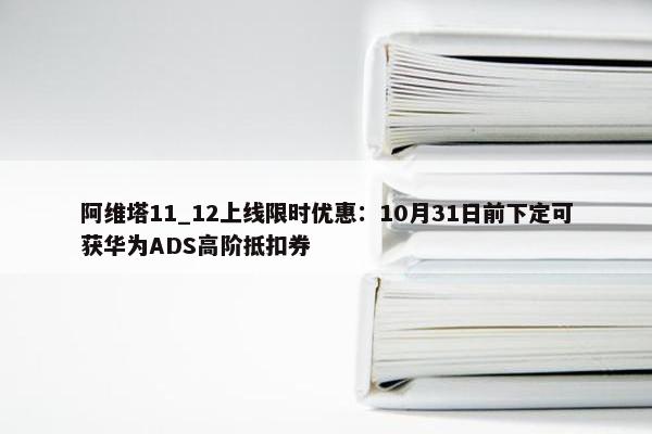 阿维塔11_12上线限时优惠：10月31日前下定可获华为ADS高阶抵扣券