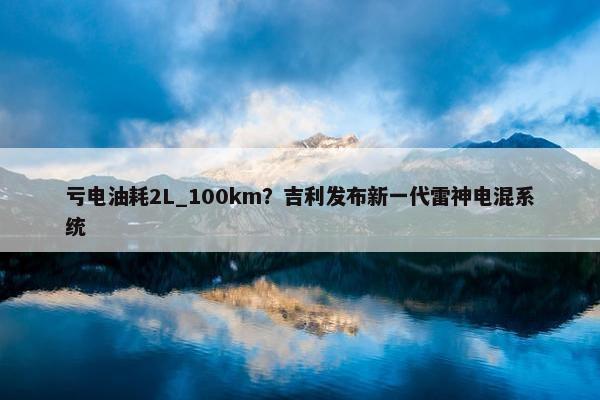 亏电油耗2L_100km？吉利发布新一代雷神电混系统