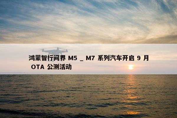 鸿蒙智行问界 M5 _ M7 系列汽车开启 9 月 OTA 公测活动