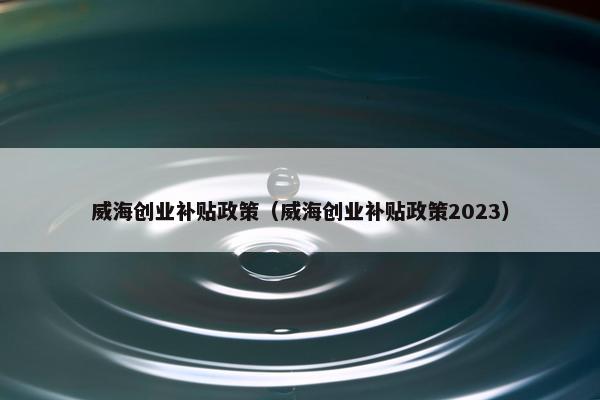 威海创业补贴政策（威海创业补贴政策2023）