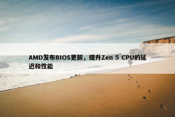 AMD发布BIOS更新，提升Zen 5 CPU的延迟和性能