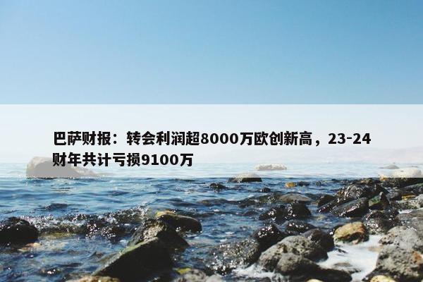 巴萨财报：转会利润超8000万欧创新高，23-24财年共计亏损9100万