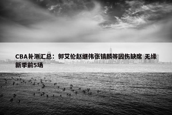 CBA补测汇总：郭艾伦赵继伟张镇麟等因伤缺席 无缘新季前5场