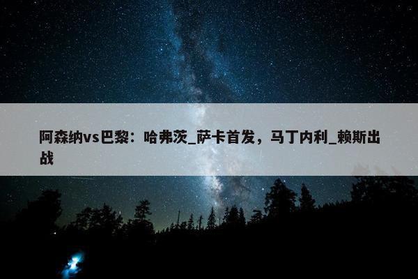 阿森纳vs巴黎：哈弗茨_萨卡首发，马丁内利_赖斯出战